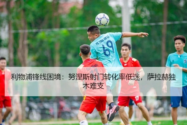 利物浦锋线困境：努涅斯射门转化率低迷，萨拉赫独木难支
